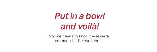 Put it in a bowl and voilà! No one needs to know these were premade. It's our secret.