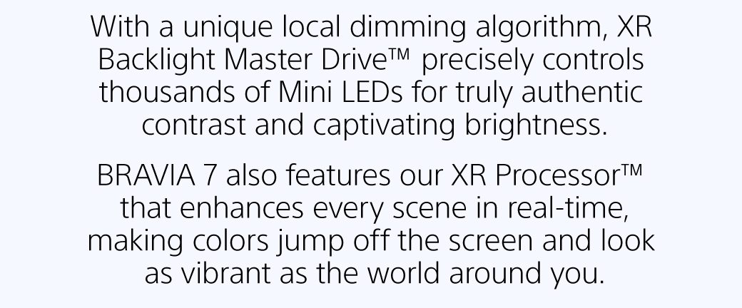 With a unique local dimming algorithm, XR Backlight Master Drive™ precisely controls thousands of Mini LEDs for truly authentic contrast and captivating brightness. | BRAVIA 7 also features our XR Processor™ that enhances every scene in real-time, making colors jump off the screen and look as vibrant as the world around you. 