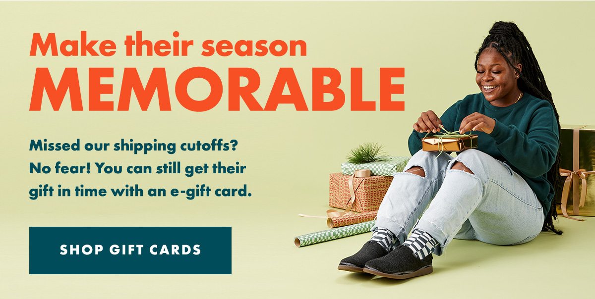 Make their season MEMORABLE - Missed our shipping cutoffs? No fear! You can still get their gift in time with an e-gift card. SHOP GIFT CARDS