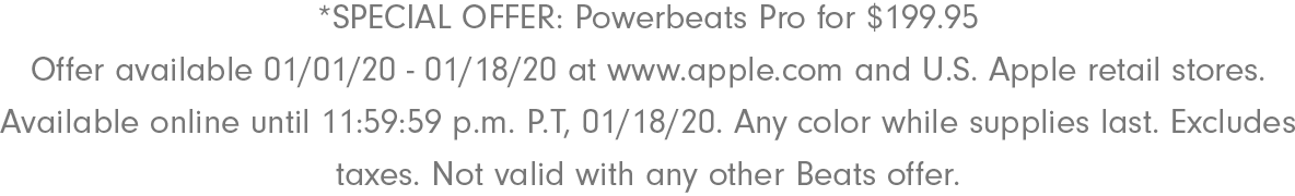 *SPECIAL OFFER: Powerbeats Pro for $199.95 Offer available 01/01/20 - 01/18/20 at www.apple.com and U.S. Apple retail stores. Available online until 11:59:59 p.m. P.T, 01/18/20. Any color while supplies last. Excludes taxes. Not valid with any other Beats offer.