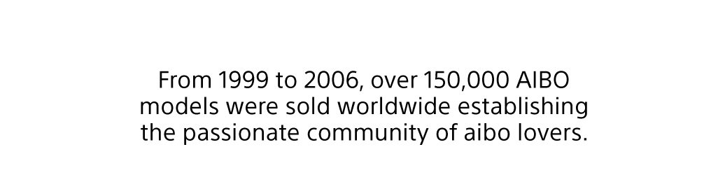 From 1999 to 2006, over 150,000 AIBO models were sold worldwide establishing the passionate community of aibo lovers.