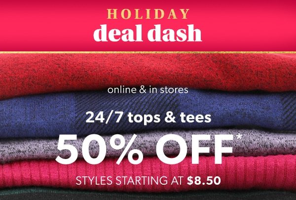 Holiday deal dash. Online & in stores. 24/7 tops & tees 50% off*. Styles starting at $8.50.