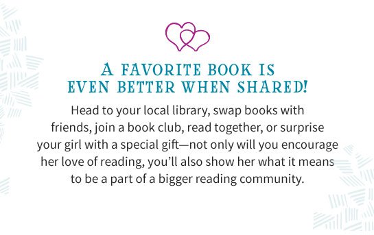 A FAVORITE BOOK IS EVEN BETTER WHEN SHARED! Head to your local library, swap books with friends, join a book club, read together, or surprise your girl with a special gift—not only will you encourage her love of reading, you’ll also show her what it means to be a part of a bigger reading community.