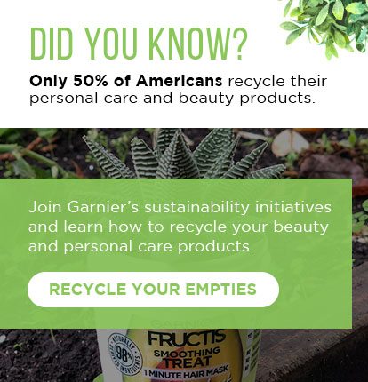 DID YOU KNOW? - Only 50 percent of Americans recycle their personal care and beauty products. - Join Garnier’s sustainability initiatives and learn how to recycle your beauty and personal care products. - RECYCLE YOUR EMPTIES