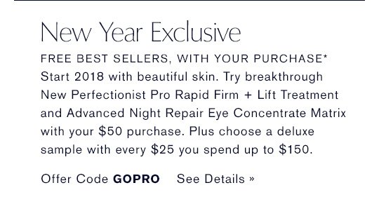 New Year Exclusive FREE BEST SELLERS, WITH YOUR PURCHASE* Start every look in 2018 with beautiful skin. Try breakthrough New Perfectionist Pro Rapid Firm + Lift Treatment and Advanced Night Repair Eye Concentrate Matrix with your $50 purchase. Plus choose a deluxe sample with every $25 you spend up to $150. Offer Code GOPRO SEE DETAILS »