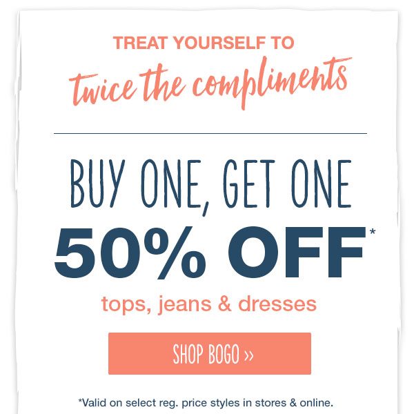 Treat yourself to twice the compliments. Buy one, get one 50% off* tops, jeans and dresses. Shop BOGO. *Valid on select reg. price styles in stores and online.