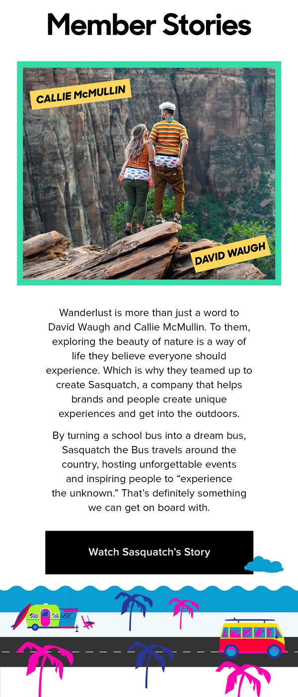 Wanderlust is more than just a word to David Waugh and Callie McMullin. To them, exploring the beauty of nature is a way of life they believe everyone should experience. Which is why they teamed up to create Sasquatch, a company that helps brands and people create unique experiences and get into the outdoors. By turning a school bus into a dream bus, Sasquatch the Bus travels around the country, hosting unforgettable events and inspiring people to “experience the unknown.” That’s definitely something we can get on board with. 