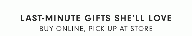 LAST-MINUTE GIFTS SHE’LL LOVE - BUY ONLINE, PICK UP AT STORE
