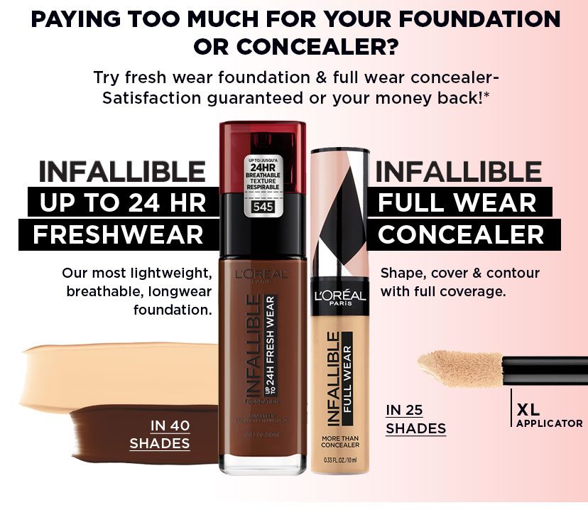PAYING TOO MUCH FOR YOUR FOUNDATION OR CONCEALER? - Try fresh wear foundation and full wear concealer- Satisfaction guaranteed or your money back!* - INFALLIBLE - UP TO 24 HR FRESHWEAR - Our most lightweight, breathable, longwear foundation. - IN 40 SHADES - INFALLIBLE - FULL WEAR CONCEALER - Shape, cover and contour with full coverage. - IN 25 SHADES - XL APPLICATOR