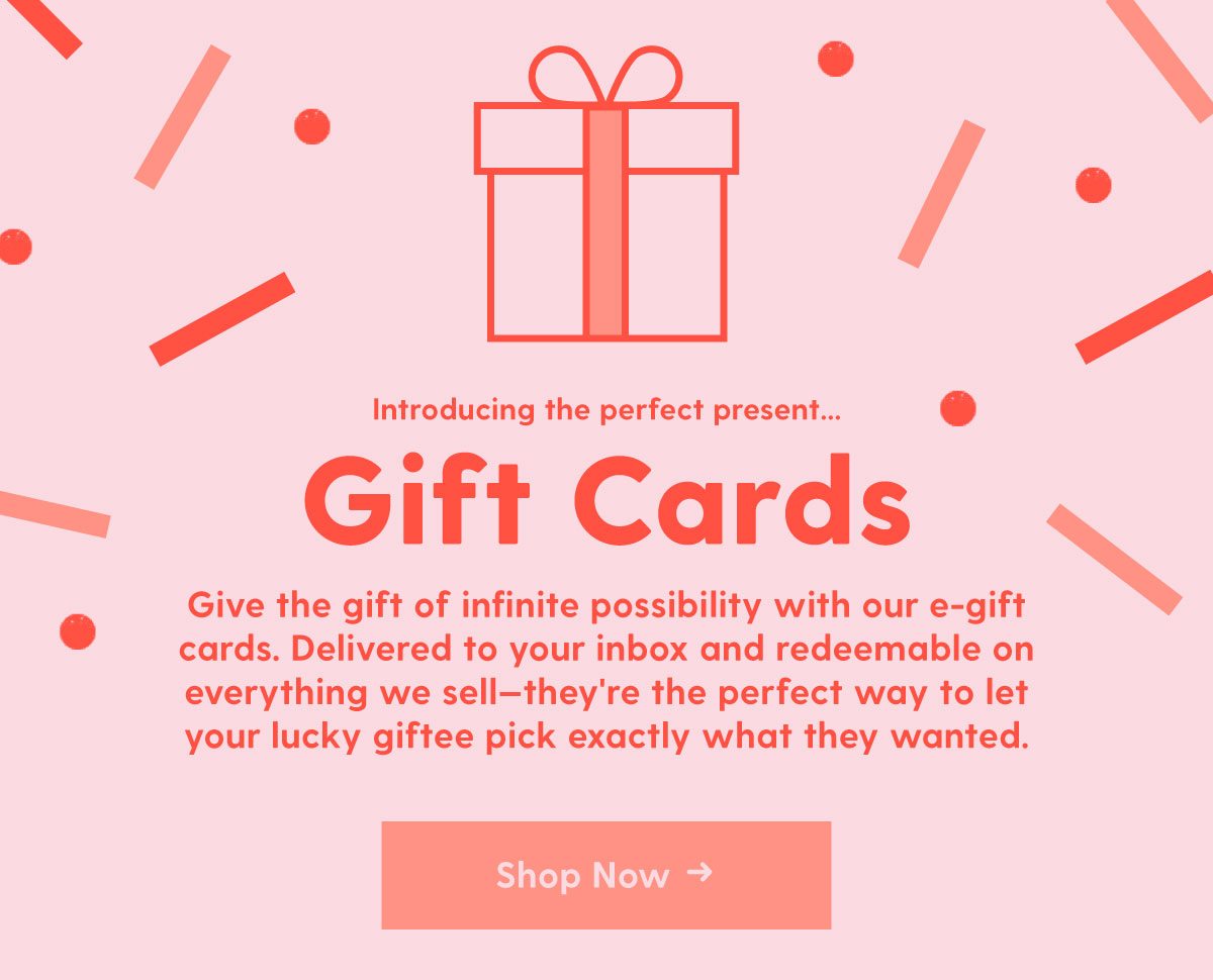 Introducing the perfect present...Gift Cards. Delivered to your inbox and redeemable on everything we sell—they're the perfect way to let your lucky giftee pick exactly what they wanted. Shop Now →