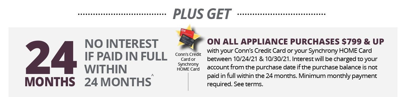 PLUS GET 24 MONTHS NO INTEREST IF PAID IN FULL WITHIN 24 MONTHS^ | Conn’s Credit Card or Synchrony HOME Card | ON ALL APPLIANCE PURCHASES $799 & UP with your Conn’s Credit Card or your Synchrony HOME Card between 10/24/21 & 10/30/21. Interest will be charged to your account from the purchase date if the purchase balance is not paid in full within the 24 months. Minimum monthly payment required. See terms.