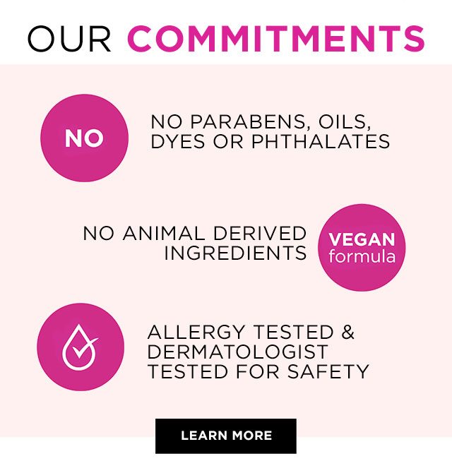 OUR COMMITMENTS - NO - NO PARABENS, OILS, DYES OR PHTHALATES - NO ANIMAL DERIVED INGREDIENTS - VEGAN formula - ALLERGY TESTED & DERMATOLOGIST TESTED FOR SAFETY - LEARN MORE