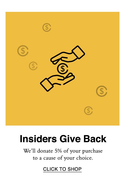 Insiders Give Back. Shop now and we'll donate 5% of your purchase to a charity of your choice. CLICK TO SHOP