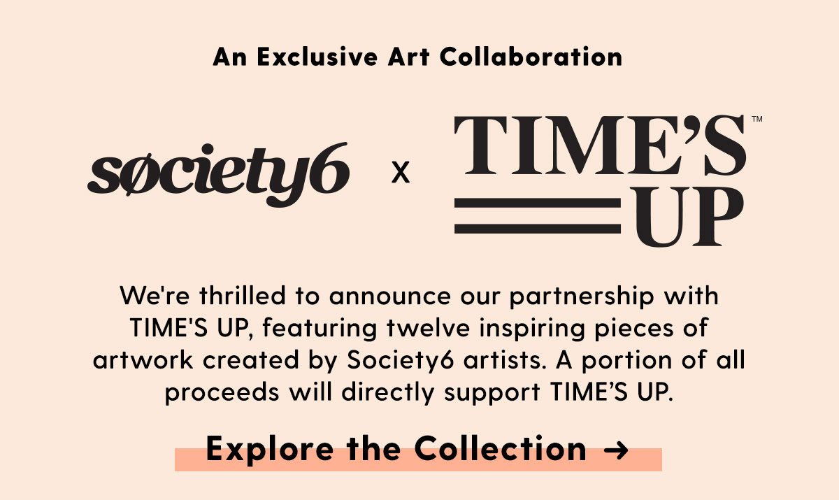 Society6 x TIME'S UP - We're thrilled to announce our partnership with TIME'S UP, featuring twelve inspiring pices of artwork created by Society6 artists. A portion of all proceeds will directly support TIME'S UP. - Explore the Collection →