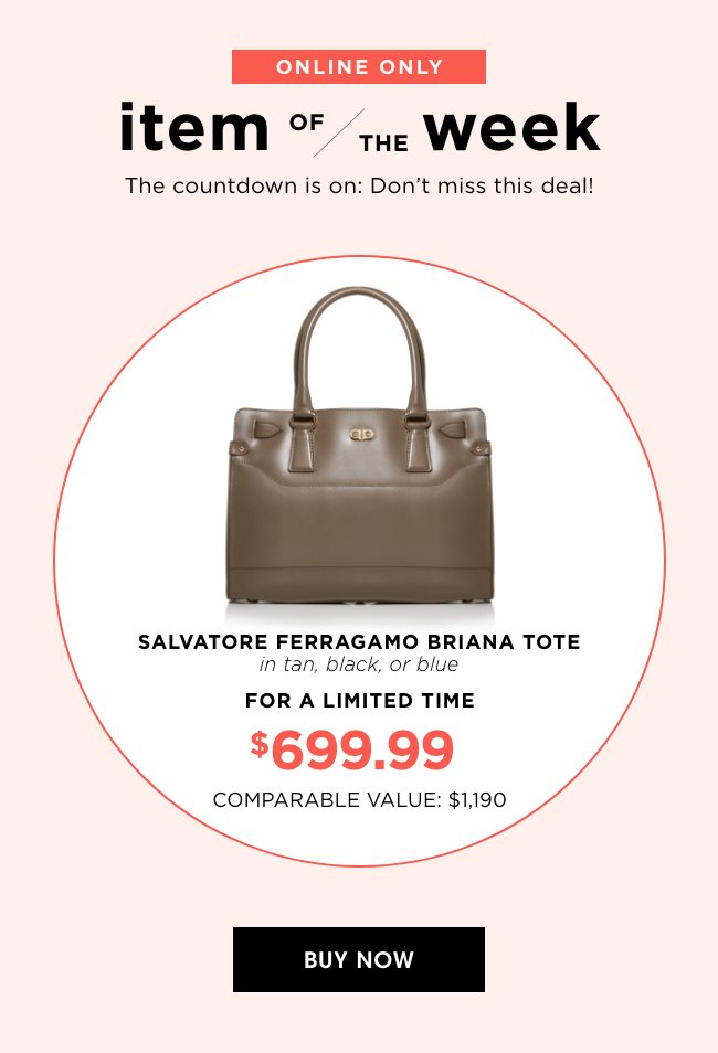 ONLINE ONLY | item OF/THE week | The countdown is on: Don't miss this deal | SALVATORE FERRAGAMO BRIANA TOTE in tan, black, or blue | FOR A LIMITED TIME | $699.99 | COMPARABLE VALUE: $1,190 | BUY NOW