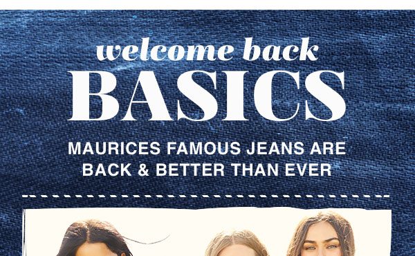 Welcome back basics. Maurices famous jeans are back and better than ever.