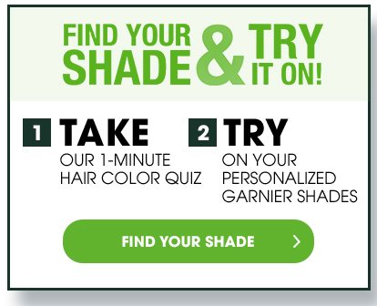 FIND YOUR SHADE & TRY IT ON! - 1 TAKE OUR 1-MINUTE HAIR COLOR QUIZ - 2 TRY ON YOUR PERSONALIZED GARNIER SHADES - FIND YOUR SHADE >