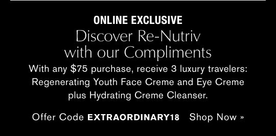 ONLINE EXCLUSIVE Discover Re-Nutriv with our Compliments With any $75 purchase, receive 3 luxury travelers: Regenerating Youth Face Creme and Eye Creme plus Hydrating Creme Cleanser. Offer Code EXTRAORDINARY Shop Now »