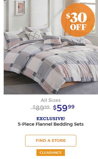 $30 off All Sizes $89.99 $59.99 EXCLUSIVE! 5-piece flannel bedding sets. FIND A STORE CLEARANCE