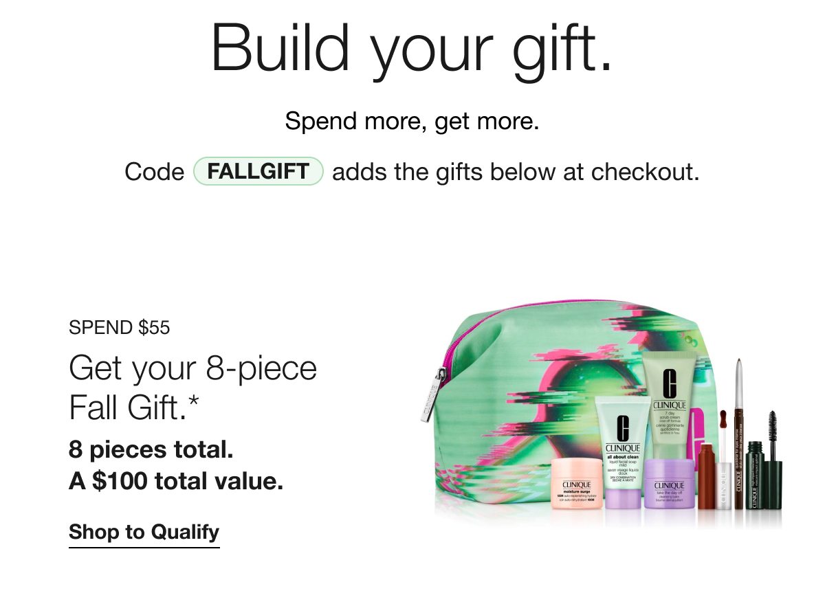 Build your gift. Spend more, get more. Code FALLGIFT adds the gifts below at checkout. SPEND $55 Get your 8-piece Fall Gift.* 8 pieces total. A $100 total value. Shop to Qualify