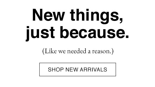 New things, just because. (Like we needed a reason.) SHOP NEW ARRIVALS