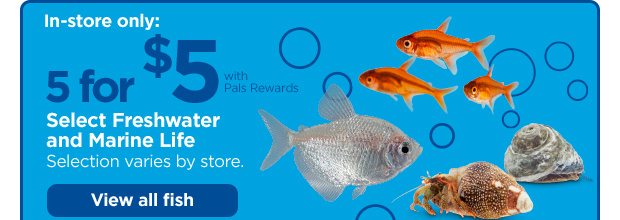 In-store only: 5 for $5 with Pals Rewards. Select Freshwater and Marine Life. Selection varies by store. View all fish.