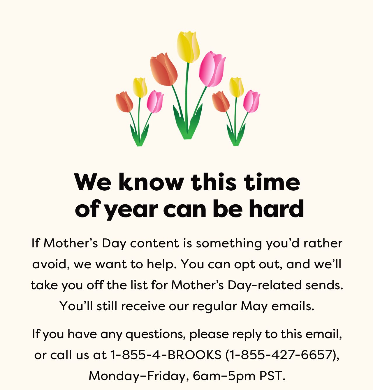 We know this time of year can be hard | If Mother's Day content is something you'd rather avoid, we want to help. You can opt out, and we'll take you off the list for Mother's Day-related sends. You'll still receive our regular May emails. If you have any questions, please reply to this email, or call us at 1-855-4-BROOKS (1-855-427-6657), Monday-Friday, 6am-5pm PST.