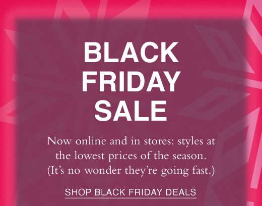 Black Friday Sale. Now online and in stores: styles at the lowest prices of the season. (It's no wonder they're going fast.) SHOP BLACK FRIDAY DEALS