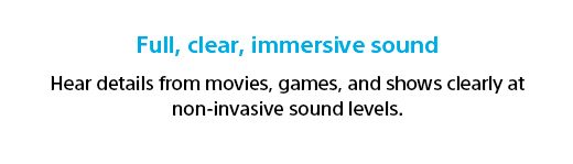 Full, clear, immersive sound | Hear details from movies, games, and shows clearly at non-invasive sound levels.