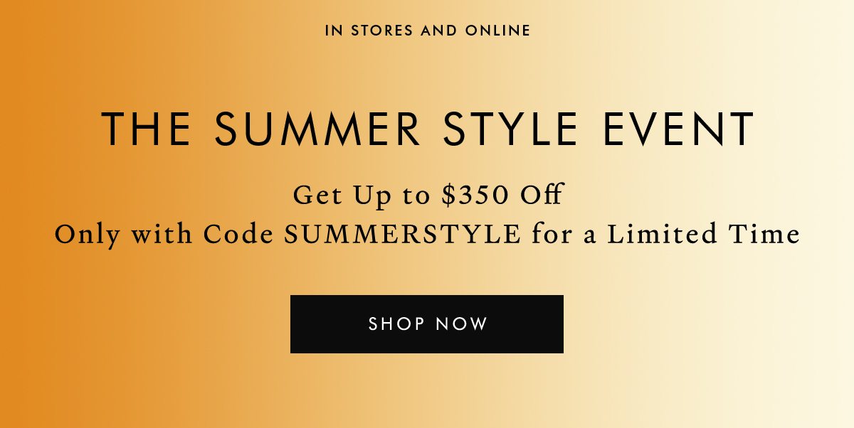 The Summer Style Event. Spend $500, Get $150 Off Spend $1,000, Get $350 Off Get the full-price and sale styles you’ve been wanting with code SUMMERSTYLE. SHOP NOW