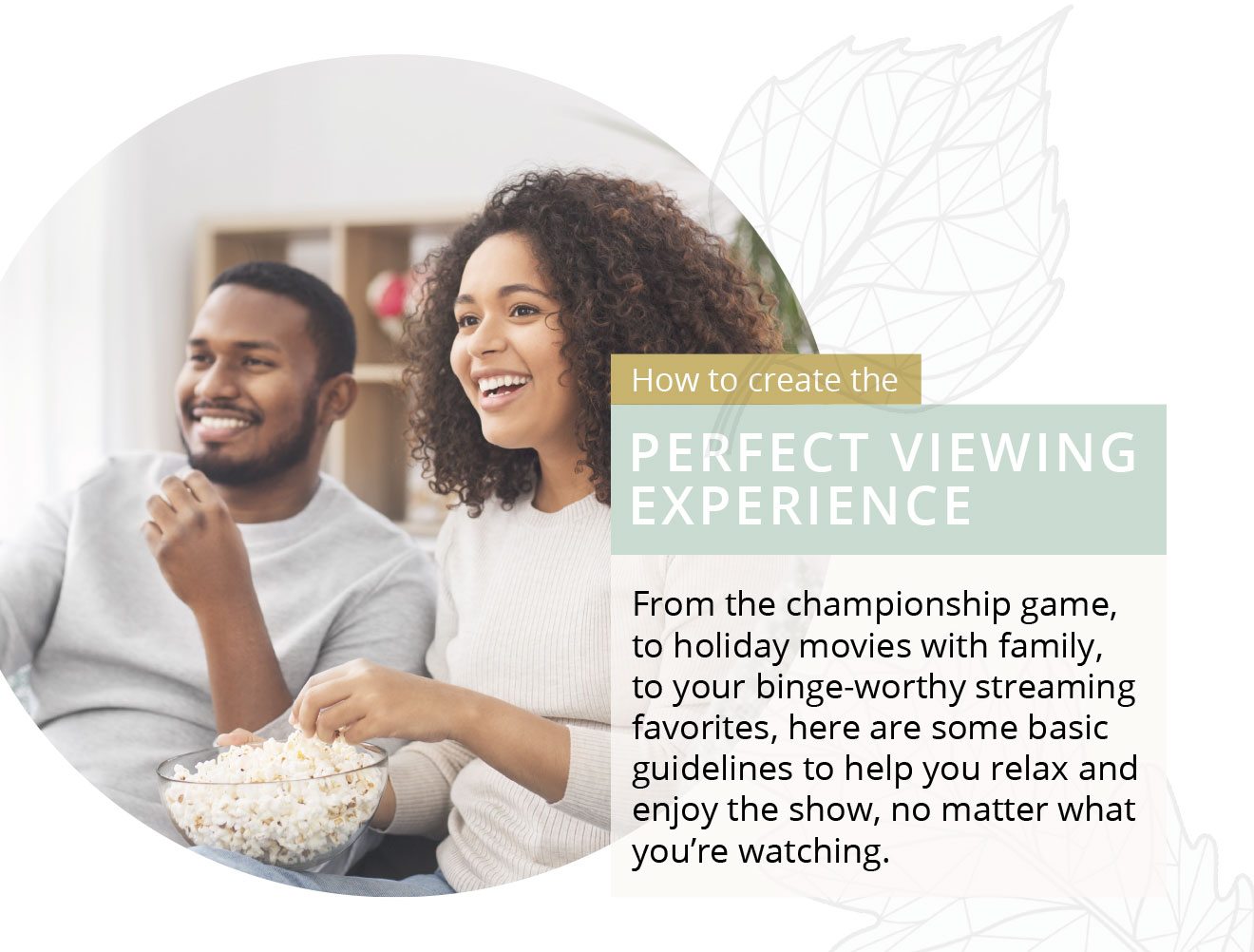 How to create the PERFECT VIEWING EXPERIENCE | From the championship game, to holiday movies with family, to your binge-worthy streaming favorites, here are some basic guidelines to help you relax and enjoy the show, no matter what you’re watching.