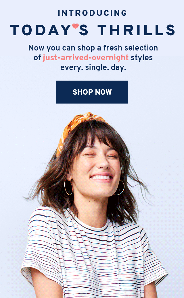 INTRODUCING TODAY'S THRILLS Now you can shop a fresh selection of just-arrived-overnight styles every. single. day. SHOP NOW