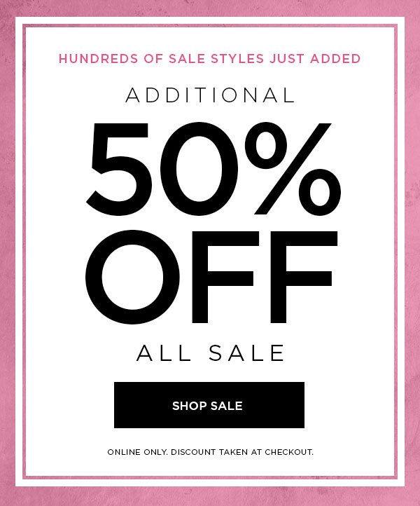 HUNDREDS OF SALE STYLES JUST ADDED Additional 50% Off All Sale SHOP SALE > ONLINE ONLY. DISCOUNT TAKEN AT CHECKOUT.