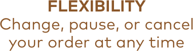 FLEXIBILITY | Change, pause, or cancel your order at any time