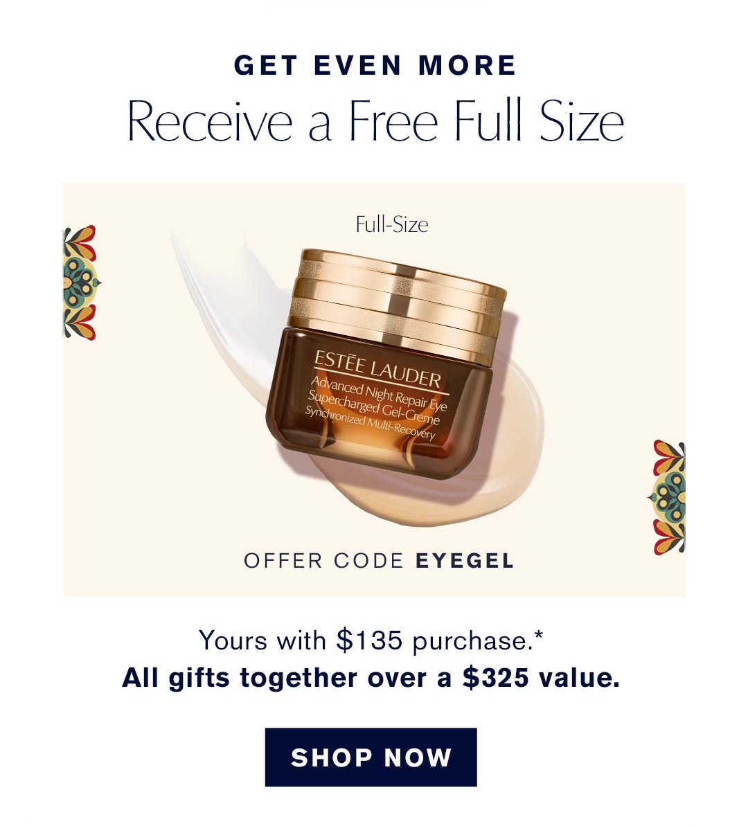  GET EVEN MORE | Receive a free full size | Offer Code: EYEGEL | Yours with $135 Purchase.* All gifts together over a $235 value | SHOP NOW