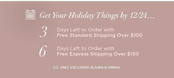 Get Your Holiday Things by 12/24... 3 Days Left to Order with Free Standard Shipping Over $100 6 Days Left to Order with Free Express Shipping Over $150 U.S. ONLY, EXCLUDING ALASKA & HAWAII.