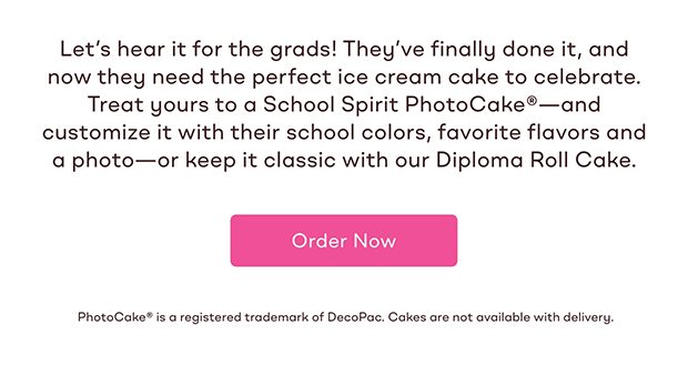 Let’s hear it for the grads! They’ve finally done it, and now they need the perfect ice cream cake to celebrate. Treat yours to a School Spirit PhotoCake®—and customize it with their school colors, favorite flavors and a photo—or keep it classic with our Diploma Roll Cake.