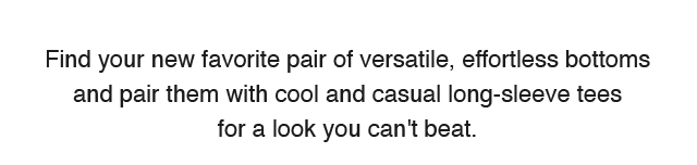SUB - FIND YOUR NEW FAVORITE PAIRS OF VERSATILE, EFFORTLESS BOTTOMS AND PAIR THEM WITH COOL CASUAL LONG SLEEVE TEES FOR A LOOK YOU CANT BEAT.