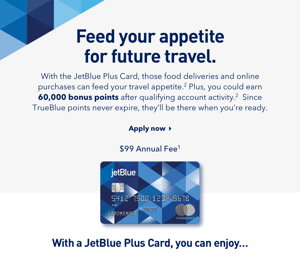 With the JetBlue Plus Card, those food deliveries and online purchases can feed your travel appetite.(2) Plus, you could earn 60,000 bonus points after qualifying account activity.(2) Since TrueBlue points never expire, they'll be there when you're ready.