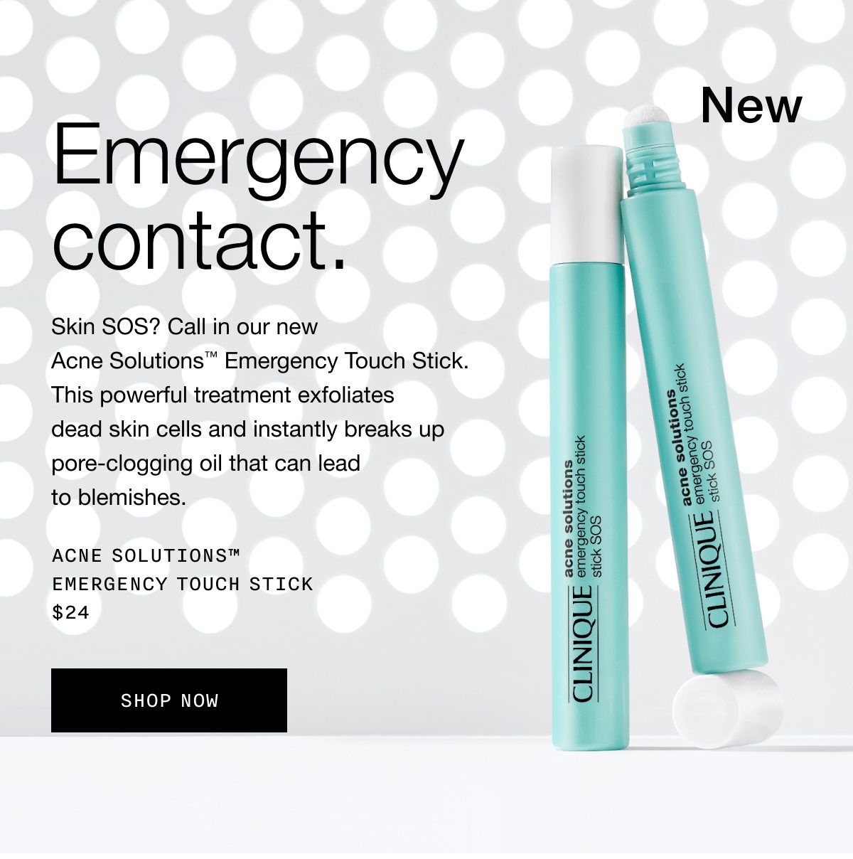 New | Emergency contact. | Skin SOS? Call in our new Acne Solutions™ Emergency Touch Stick. This powerful treatment exfoliates dead skin cells and instantly breaks up pore-clogging oil that can lead to blemishes. | Acne Solutions™ Emergency Touch Stick $24 | Shop Now