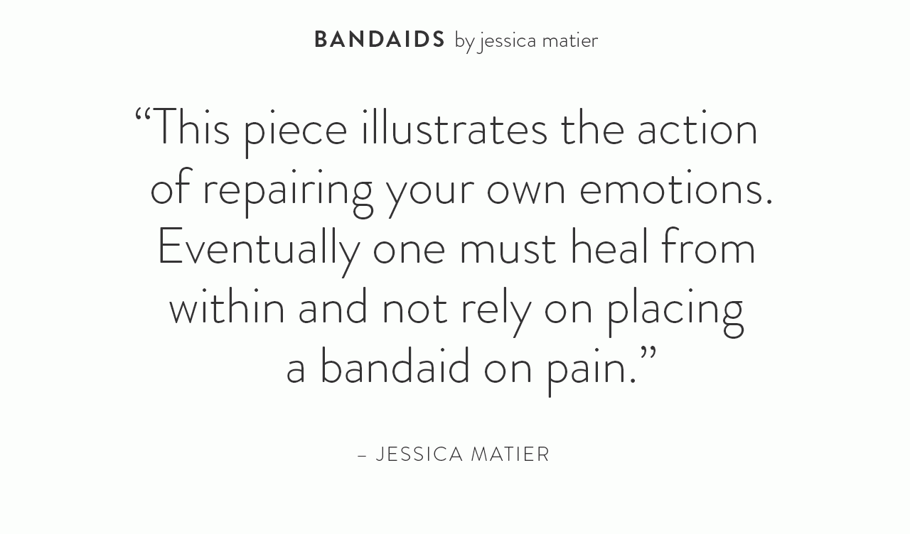 This piece illustrates the action of repairing your own emotions. Eventually one must heal from within and not rely on placing a bandaid on pain. - Jessica Matier