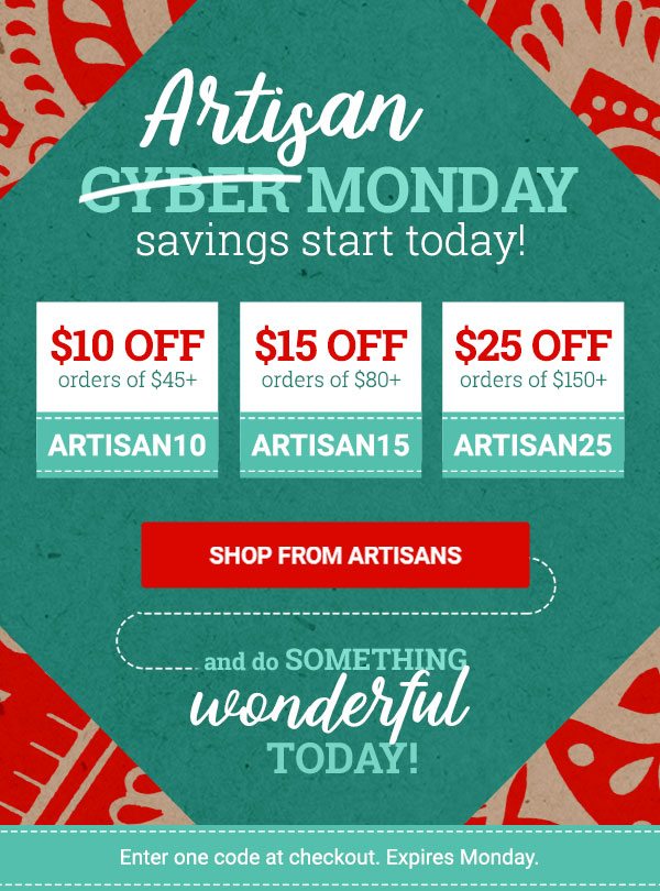 Artisan CYBER MONDAY SAVINGS START TODAY! | $10 OFF orders of $45+ ARTISAN10 | $15 OFF orders of $80+ ARTISAN15 | $25 OFF orders of $150+ ARTISAN25 | SHOP FROM ARTISANS | AND DO SOMETHING WONDERFUL TODAY! | Enter one code at checkout. Expires tonight.