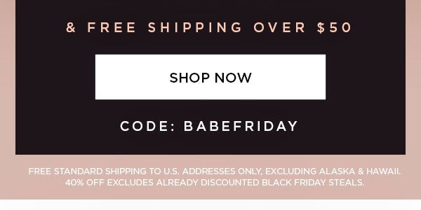 & Free Shipping Over $50 CODE: BABEFRIDAY SHOP NOW > FREE STANDARD SHIPPING TO U.S. ADDRESSES ONLY, EXCLUDING ALASKA & HAWAII. 40% OFF EXCLUDES ALREADY DISCOUNTED BLACK FRIDAY STEALS.