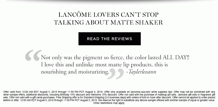 LANCÔME LOVERS CAN’T STOP TALKING ABOUT MATTE SHAKER READ THE REVIEWS 'Not only was the pigment so fierce, the color lasted ALL DAY!! I love this and unlinke most matte lip products, this is nourishing and moisturizing.' -Taylerleeann 'While it’s matte and long-lasting, it’s not drying. It doesn’t feel like I’m wearing any lip color or gloss at all. I love it and have purchased three more!' -RSpencer 'The texture and application is just perfect. It is matte but does not make the lips look dry or flat.' -Carrie 'It goes on smoothly, not sticky and dries down to a beautiful matte color. Doesn’t leave your lips feeling dry or cracked like some matte lipsticks can do.' -Bubba1129 Offer valid from 12:00 AM EDT August 5, 2018 through 11:59 PM PDT August 5, 2018. Offer only available on lancome-usa.com while supplies last. Offer may not be combined with any other sample offers, additional discounts, including Birthday 15% discount and Welcome 15% discount. Offer not valid with the purchase of makeup gift sets , skincare gift sets or fragrance gift sets. Offer not valid with e-gift cards purchases. Free Shipping offer is for Standard Shipping [3-5 business days] with orders of $49 or more after discount. Offer cannot be applied to order placed before or after 12:00 AM EDT August 5, 2018 through 11:59 PM PDT August 5, 2018. We reserve the right to substitute any deluxe sample offered with another sample of equal or greater value. Other restrictions may apply.