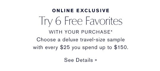 ONLINE EXCLUSIVE Try 6 Free Favorites WITH YOUR PURCHASE* Choose a deluxe sample with every $25 you spend up to $150. SEE DETAILS »