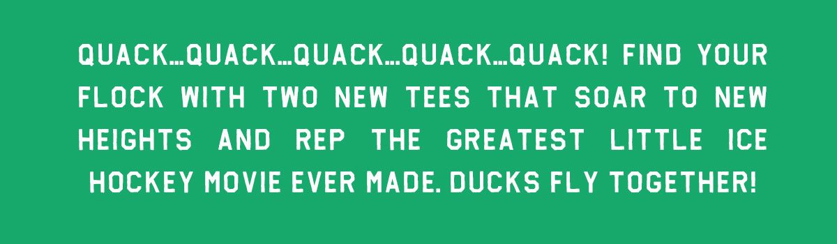 Quack...quack...quack...quack...quack! Find your flock with two new tees that soar to new heights and rep the greatest little ice hockey movie ever made. Ducks fly together!