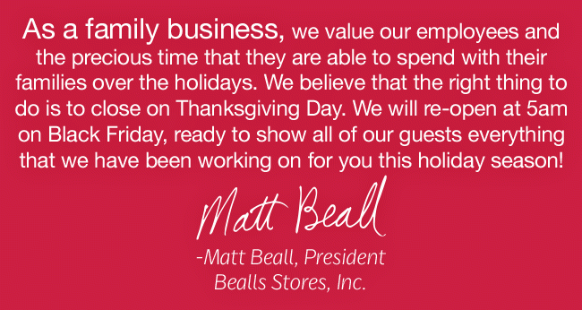 As a family business, we value our employees and the precious time that they are able to spend with their families over the holidays. We believe that the right thing to do is to close on Thanksgiving Day. We will re-open at 5am on Black Friday, ready to show all of our guests everything that we have been working on for you this holiday season! -Matt Beall, President, Bealls Stores, Inc.