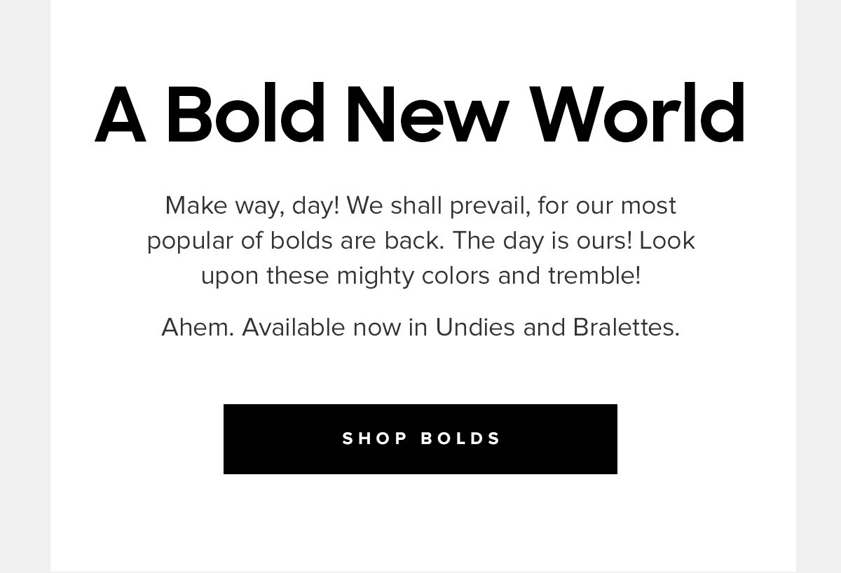 A Bold New World | Make way, day! We shall prevail, for our most popular of bolds are back. The day is ours! Look upon these mighty colors and tremble! Ahem. Available now in Undies and Bralettes. | SHOP BOLDS