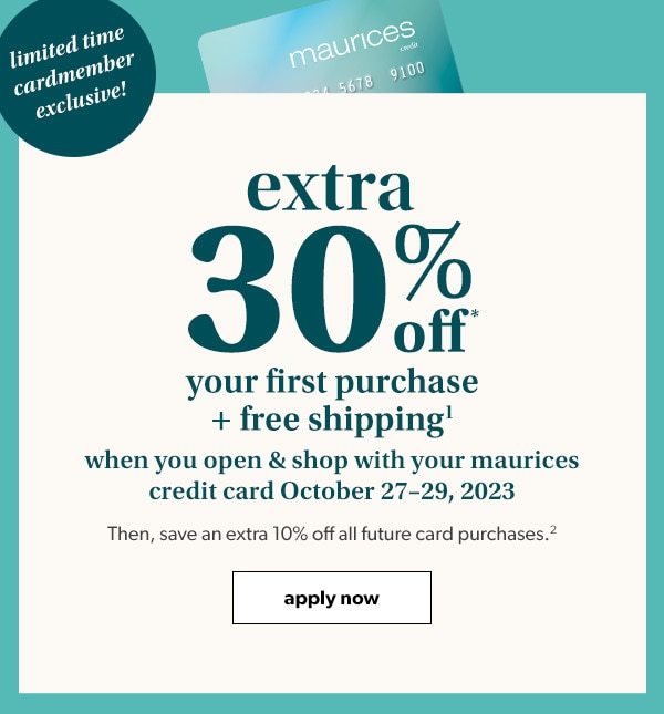 Limited time cardmember exclusive! Extra 30% off* your first purchase + free shipping¹ when you open & shop with your maurices credit card October 27–29, 2023. Then, save an extra 10% off all future card purchases.² Apply Now.