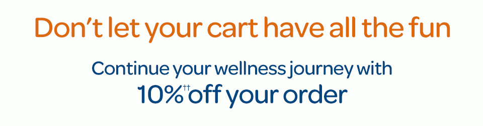 Don't let your cart have all the fun. Continue your wellness journey with 10%†† off your order.